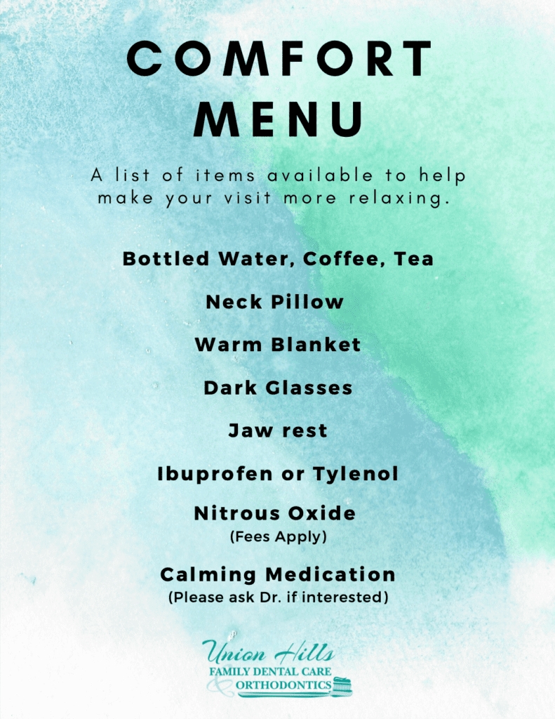 Comfort Menu: A list of items available to help make your visit more relaxing. 1. Bottled water, coffee, tea; 2. Neck pillow; 3. Warm blanket; 4. Dark glasses; 5. Jaw rest; 6. Ibuprofen or Tylenol; 7. Nitrous Oxide (Fees apply); Calming medication (Please ask Dr. if interested).